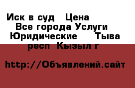 Иск в суд › Цена ­ 1 500 - Все города Услуги » Юридические   . Тыва респ.,Кызыл г.